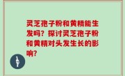 灵芝孢子粉和黄精能生发吗？探讨灵芝孢子粉和黄精对头发生长的影响？