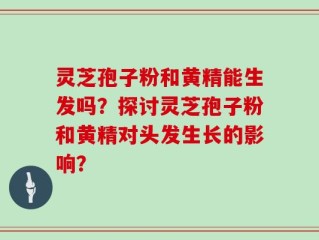 灵芝孢子粉和黄精能生发吗？探讨灵芝孢子粉和黄精对头发生长的影响？