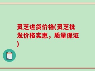 灵芝进货价格(灵芝批发价格实惠，质量保证)