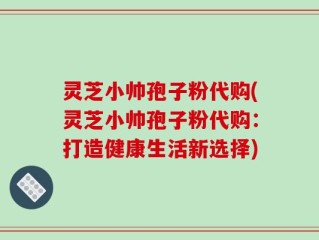 灵芝小帅孢子粉代购(灵芝小帅孢子粉代购：打造健康生活新选择)