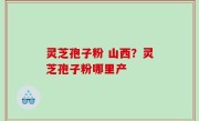 灵芝孢子粉 山西？灵芝孢子粉哪里产