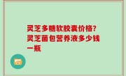 灵芝多糖软胶囊价格？灵芝菌包营养液多少钱一瓶