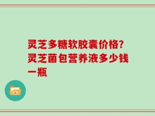 灵芝多糖软胶囊价格？灵芝菌包营养液多少钱一瓶