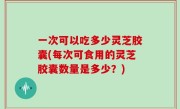 一次可以吃多少灵芝胶囊(每次可食用的灵芝胶囊数量是多少？)