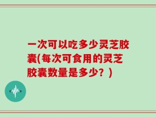 一次可以吃多少灵芝胶囊(每次可食用的灵芝胶囊数量是多少？)