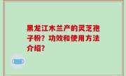 黑龙江木兰产的灵芝孢子粉？功效和使用方法介绍？