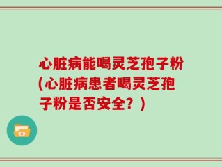 心脏病能喝灵芝孢子粉(心脏病患者喝灵芝孢子粉是否安全？)