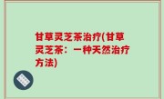 甘草灵芝茶治疗(甘草灵芝茶：一种天然治疗方法)