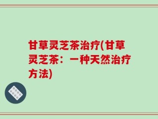 甘草灵芝茶治疗(甘草灵芝茶：一种天然治疗方法)