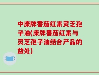 中康牌番茄红素灵芝孢子油(康牌番茄红素与灵芝孢子油结合产品的益处)