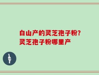 白山产的灵芝孢子粉？灵芝孢子粉哪里产