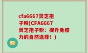 cfa6667灵芝孢子粉(CFA6667灵芝孢子粉：提升免疫力的自然选择！)