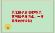灵芝橘子皮泡水喝(灵芝与橘子皮泡水，一杯养生的好饮料)