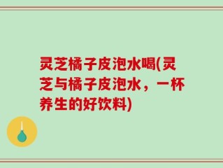 灵芝橘子皮泡水喝(灵芝与橘子皮泡水，一杯养生的好饮料)