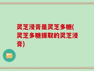 灵芝浸膏是灵芝多糖(灵芝多糖提取的灵芝浸膏)