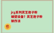 jrg系列灵芝孢子粉破壁设备？灵芝孢子粉制作法