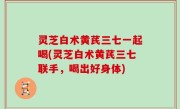 灵芝白术黄芪三七一起喝(灵芝白术黄芪三七联手，喝出好身体)