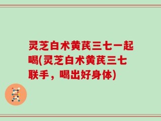 灵芝白术黄芪三七一起喝(灵芝白术黄芪三七联手，喝出好身体)