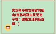 灵芝孢子粉吉林省鸡冠山(吉林鸡冠山灵芝孢子粉：健康生活的新选择！)