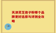 天津灵芝孢子粉哪个品牌更好选择与评测全攻略