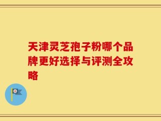 天津灵芝孢子粉哪个品牌更好选择与评测全攻略
