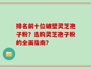 排名前十位破壁灵芝孢子粉？选购灵芝孢子粉的全面指南？