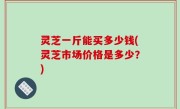 灵芝一斤能买多少钱(灵芝市场价格是多少？)