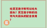 吃灵芝孢子粉可以吃大蒜头？灵芝孢子粉的功效与大蒜头的配合食用？