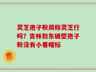 灵芝孢子粉简称灵芝行吗？吉林敖东破壁孢子粉没有小看帽标