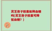 灵芝孢子胶囊能降血糖吗(灵芝孢子胶囊可降低血糖？)