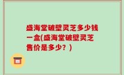 盛海堂破壁灵芝多少钱一盒(盛海堂破壁灵芝售价是多少？)