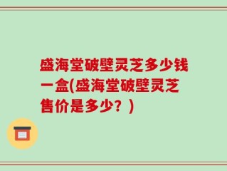 盛海堂破壁灵芝多少钱一盒(盛海堂破壁灵芝售价是多少？)