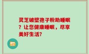 灵芝破壁孢子粉助睡眠？让您健康睡眠，尽享美好生活？