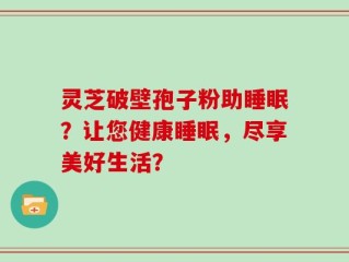 灵芝破壁孢子粉助睡眠？让您健康睡眠，尽享美好生活？