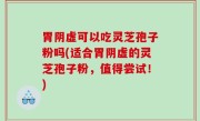 胃阴虚可以吃灵芝孢子粉吗(适合胃阴虚的灵芝孢子粉，值得尝试！)