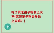 吃了灵芝孢子粉会上火不(灵芝孢子粉会导致上火吗？)