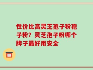 性价比高灵芝孢子粉孢子粉？灵芝孢子粉哪个牌子最好用安全
