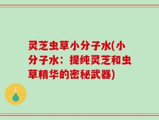 灵芝虫草小分子水(小分子水：提纯灵芝和虫草精华的密秘武器)