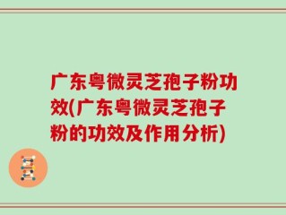 广东粤微灵芝孢子粉功效(广东粤微灵芝孢子粉的功效及作用分析)