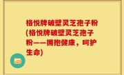 格悦牌破壁灵芝孢子粉(格悦牌破壁灵芝孢子粉——拥抱健康，呵护生命)