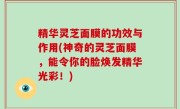 精华灵芝面膜的功效与作用(神奇的灵芝面膜，能令你的脸焕发精华光彩！)