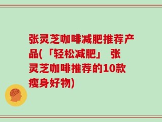 张灵芝咖啡减肥推荐产品(「轻松减肥」 张灵芝咖啡推荐的10款瘦身好物)