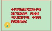 中药阿胶糕灵芝孢子粉(重写后标题：阿胶糕与灵芝孢子粉：中草药的双重功效)