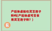 产后体虚能吃灵芝孢子粉吗(产后体虚可否食用灵芝孢子粉？)