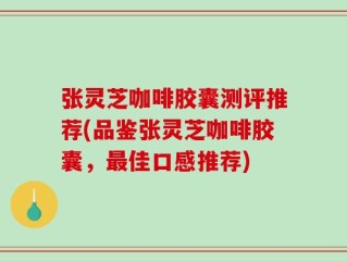 张灵芝咖啡胶囊测评推荐(品鉴张灵芝咖啡胶囊，最佳口感推荐)