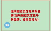 潍坊破壁灵芝孢子粉品牌(潍坊破壁灵芝孢子粉品牌，提高免疫力)