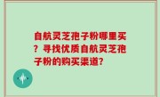 自航灵芝孢子粉哪里买？寻找优质自航灵芝孢子粉的购买渠道？