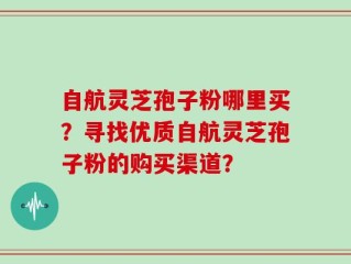 自航灵芝孢子粉哪里买？寻找优质自航灵芝孢子粉的购买渠道？