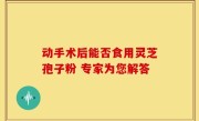 动手术后能否食用灵芝孢子粉 专家为您解答