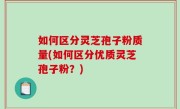 如何区分灵芝孢子粉质量(如何区分优质灵芝孢子粉？)